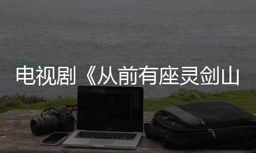 電視劇《從前有座靈劍山》許凱張榕容搭檔火花四濺