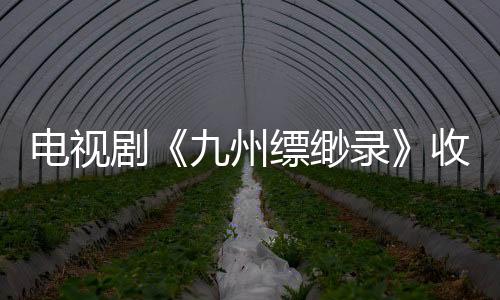 電視劇《九州縹緲錄》收視強勁問鼎新高 劉昊然再陷生死危機