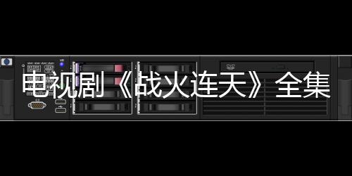 電視劇《戰火連天》全集劇情介紹及分集劇情介紹【電視劇】風尚中國網