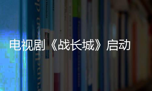 電視劇《戰(zhàn)長城》啟動 導(dǎo)演任程偉赴古北口考察拍攝