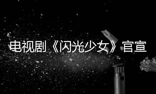 電視劇《閃光少女》官宣 原班幕后、全新人主演惹期待