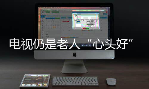 電視仍是老人“心頭好”，適老化電視受歡迎（圖）