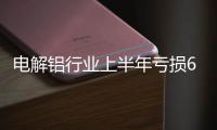 電解鋁行業(yè)上半年虧損6.7億