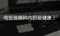 電飯煲哪種內膽最健康？電飯煲內膽材質怎么選擇？