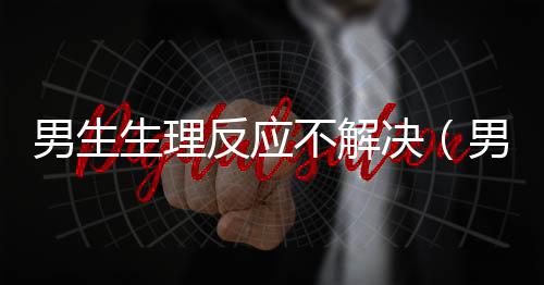 男生生理反應不解決（男生生理反應）