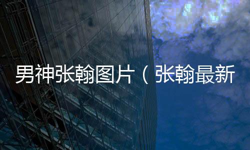 男神張翰圖片（張翰最新帥氣圖片）