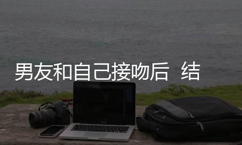 男友和自己接吻后  結果。。。