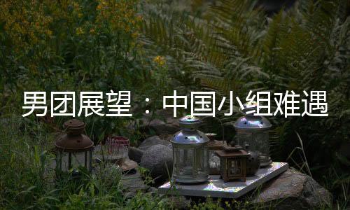 男團展望：中國小組難遇挑戰(zhàn) 再遇德韓續(xù)寫輝煌