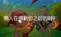 男人在得到你之后的8種心理變化你知道嗎？【兩性&情感】風尚中國網