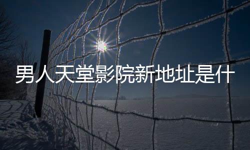 男人天堂影院新地址是什么？男人天堂影院入口【點擊進入】