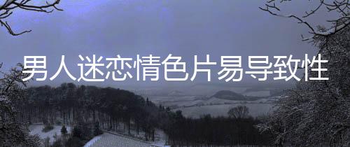 男人迷戀情色片易導致性冷淡