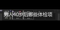 男人40歲后哪些體檢項目要做？有4項，幫助發現端倪