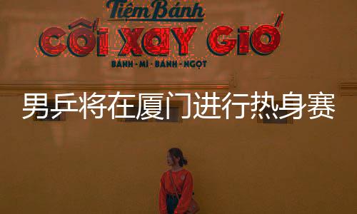 男乒將在廈門進行熱身賽 以團體賽為主查找不足