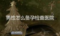 男性怎么備孕檢查醫院