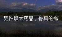 男性增大藥品，你真的需要嗎？