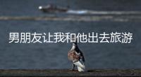 男朋友讓我和他出去旅游（旅游期間男朋友要了我）