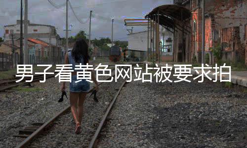 男子看黃色網站被要求拍反省視頻？為博眼球拍惡搞視頻