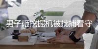 男子砸挖掘機被批捕看守所病亡哥哥繼承11萬遺產遭挖掘機老板索賠