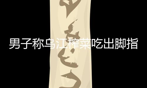 男子稱烏江榨菜吃出腳指甲 官方：為青菜頭根莖