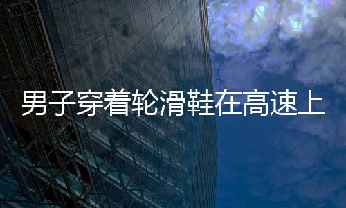 男子穿著輪滑鞋在高速上滑行 因沒有錢坐高鐵欲從黑龍江滑到貴州老