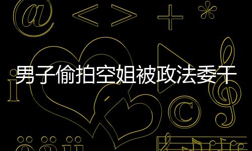 男子偷拍空姐被政法委干部抓現行 正義之舉獲贊