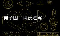 男子因“隔夜酒駕“  被罰7500