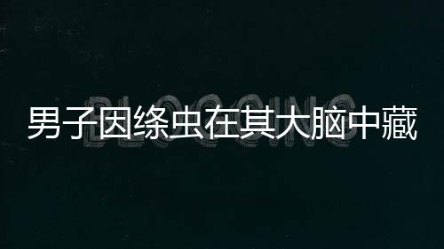 男子因絳蟲在其大腦中藏匿了數(shù)十年 導(dǎo)致其突發(fā)癲癇