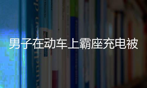 男子在動(dòng)車上霸座充電被行拘：涉嫌擾亂公共交通工具秩序被行拘7日