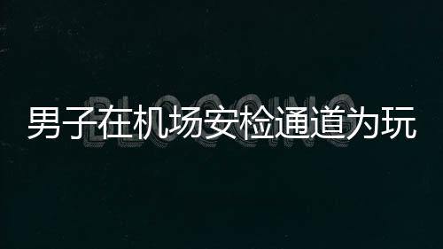 男子在機場安檢通道為玩游戲拒絕安檢