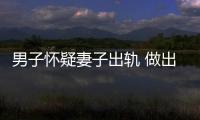 男子懷疑妻子出軌 做出這樣瘋狂的事