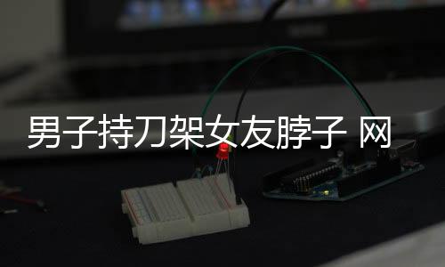 男子持刀架女友脖子 網約車司機及時幫助
