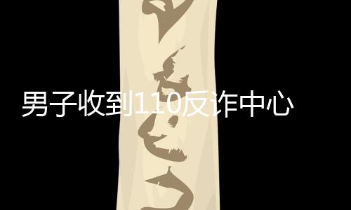 男子收到110反詐中心電話稱其與騷擾電話通話時長超過3分鐘