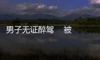 男子無(wú)證醉駕    被警方刑拘
