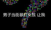 男子當街暴打女孩 讓我們記住這張臉