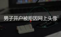 男子開戶被拒因網上頭像變女性 戶籍民警也詫異