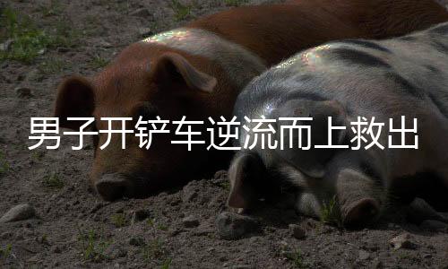 男子開鏟車逆流而上救出一家三口
