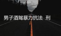 男子酒駕暴力抗法  刑拘嚴(yán)肅處理