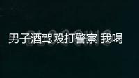 男子酒駕毆打警察 我喝多了連警察都敢打