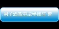 男子酒駕重型半掛車 警方及時攔截