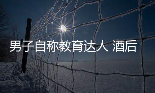 男子自稱教育達人 酒后欲奸少女被判刑