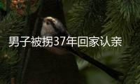 男子被拐37年回家認親：含淚吃下媽媽煮的醪糟蛋
