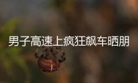 男子高速上瘋狂飆車曬朋友圈  被警方查處