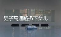 男子高速路扔下女兒  交警及時幫助