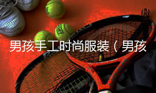 男孩手工時尚服裝(男孩手工制作衣服)
