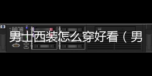 男士西裝怎么穿好看（男士西裝怎么搭配好看）