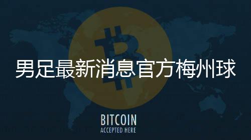 男足最新消息官方梅州球王李惠堂2025年1月17日