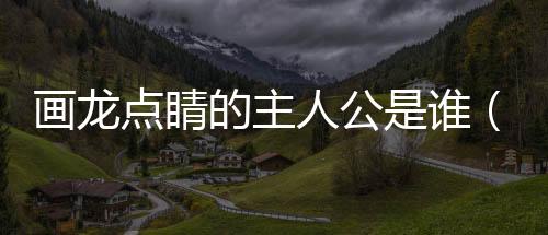 畫龍點(diǎn)睛的主人公是誰（關(guān)于畫龍點(diǎn)睛的主人公是誰的基本情況說明介紹）