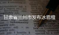 甘肅省蘭州市發布冰雹橙色預警