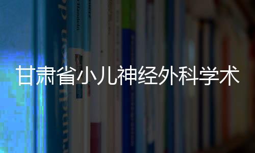 甘肅省小兒神經外科學術研討會在蘭州召開