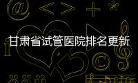 甘肅省試管醫院排名更新，蘭大一院、940醫院位居前四
